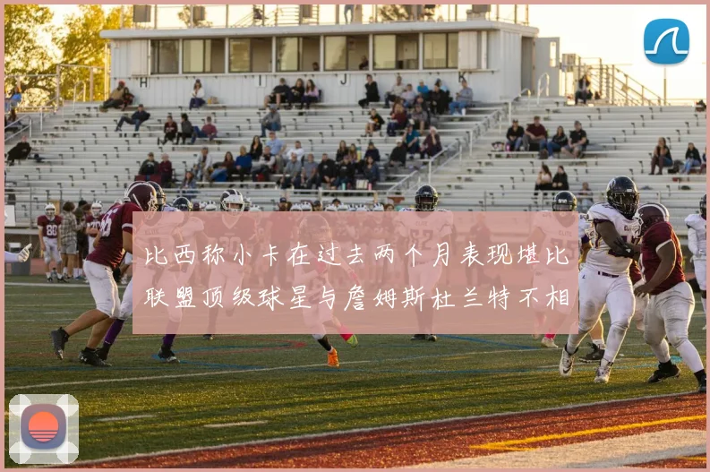 比西称小卡在过去两个月表现堪比联盟顶级球星与詹姆斯杜兰特不相上下