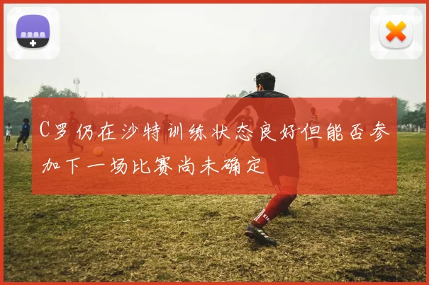 C罗仍在沙特训练状态良好但能否参加下一场比赛尚未确定