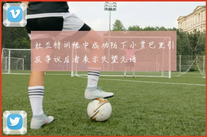 杜兰特训练中成功防下小贾巴里引发争议后者表示失望无语