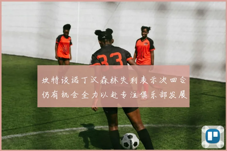 坎特谈诺丁汉森林失利表示次回合仍有机会全力以赴专注俱乐部发展