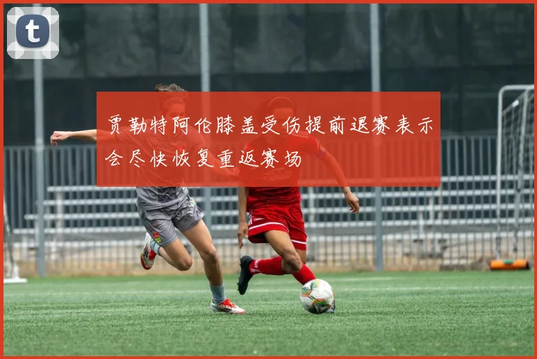 贾勒特阿伦膝盖受伤提前退赛表示会尽快恢复重返赛场